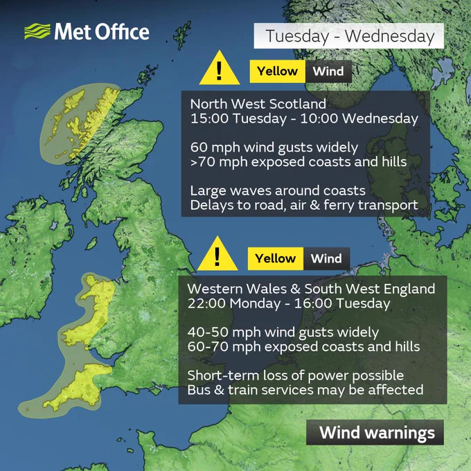 Wind warnings

North West Scotland
15:00 Tuesday - 10:00 Wednesday
60 mph wind gusts widely
>70 mph exposed coasts and hills
Large waves around coasts
Delays to road, air & ferry transport

Western Wales & South West England
22:00 Monday - 16:00 Tuesday
40-50 mph wind gusts widely
60-70 mph exposed coasts and hills
Short-term loss of power possible
Bus & train services may be affected