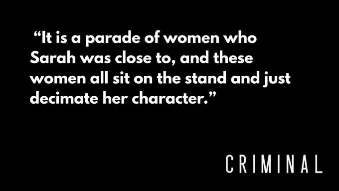 White text on a black background that reads: “It is a parade of women who Sarah was close to, and these women all sit on the stand and just decimate her character.” The Criminal logo is in the bottom right corner.