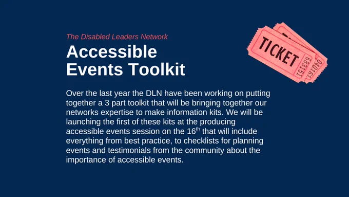 The Disabled Leaders Network, Accessible Events Toolkit. Over the last year the DLN have been working on putting together a 3 part toolkit that will be bringing together our networks expertise to make information kits. We will be launching the first of these kits at the producing accessible events session on the 16th that will include everything from best practice, to checklists for planning events and testimonials from the community about the importance of accessible events.