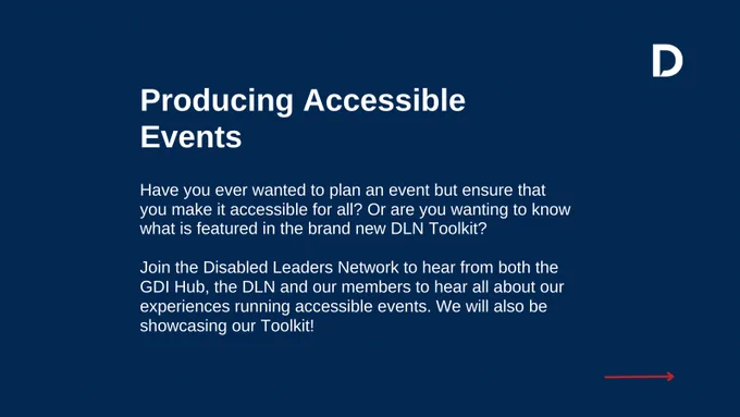 Navy blue background with white text that reads "Producing Accessible Events: Have you ever wanted to plan an event but ensure that you make it accessible for all? Or are you wanting to know what is featured in the brand new DLN Toolkit? Join the Disabled Leaders Network to hear from both the GDI Hub, the DLN and our members to hear all about our experiences running accessible events. We will also be showcasing our Toolkit!"
