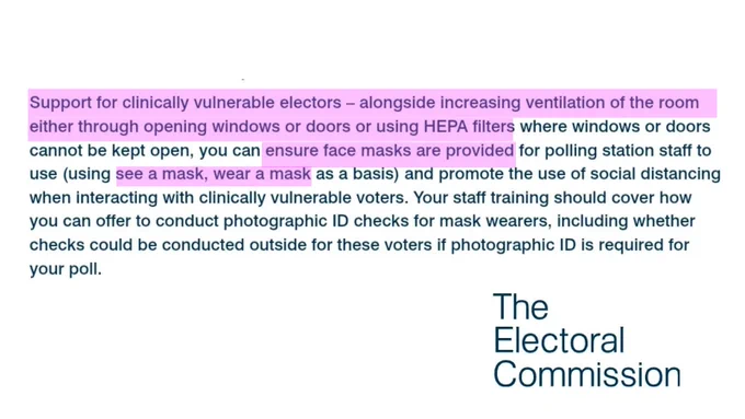 Support for clinically vulnerable electors - alongside increasing ventilation of the room either through opening windows or doors or using HEPA filters where windows or doors cannot be kept open, you can ensure face masks are provided for polling station staff to use (using see a mask, wear a mask as a basis) and promote the use of social distancing when interacting with clinically vulnerable voters. Your staff training should cover how you can offer to conduct photographic ID checks for mask wearers, including whether checks could be conducted outside for these voters if photographic ID is required for your poll.

The Electoral Commission