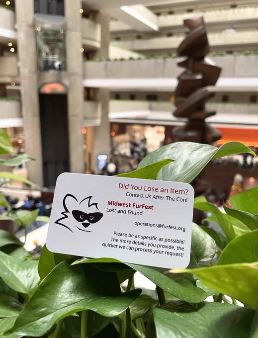 Did you lose an item? Contact us after the con! 
Midwest FurFest lost and found; operations@furfest.org 
Please be as specific as possible! The more details you provide, the quicker we can process your request 