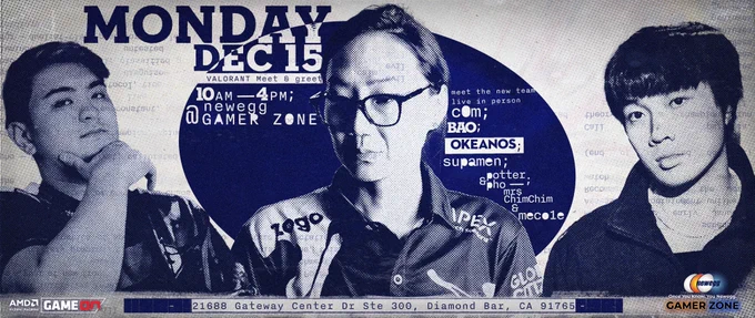 Photos of C0M, potter and okeanos with the text: Monday Dec 15 VALORANT Meet & Greet, 10AM - 4PM @ Newegg Gamer Zone

Meet the new team live in person: C0M, bao, okeanos, supamen, potter, pho, MrsChimChim, meco1e

21688 Gateway Center Dr Ste 300, Diamond Bar, CA 91765