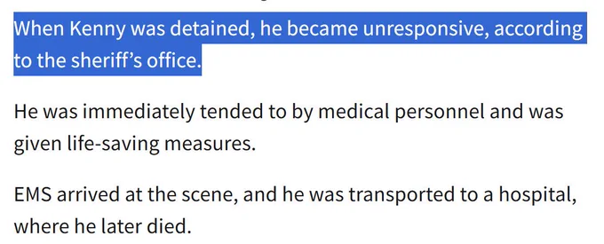 When Kenny was detained, he became unresponsive, according to the sheriff’s office.

He was immediately tended to by medical personnel and was given life-saving measures.

EMS arrived at the scene, and he was transported to a hospital, where he later died.
When Kenny was detained, he became unresponsive, according to the sheriff’s office.

He was immediately tended to by medical personnel and was given life-saving measures.

EMS arrived at the scene, and he was transported to a hospital, where he later died.