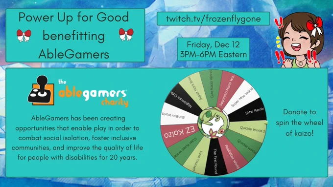 Power up for good benefitting AbleGamers
Twitch.tv/frozenflygone
Friday, Dec 12 3PM-6PM Eastern 

Donate to spin the wheel of kaizo! There are 14 unique hacks on the kaizo wheel. There is a flygoneSpin emote in the center! 