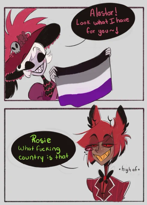 Comic of two panels, first one has rosie saying: “Alastor look what I got for you!” And holding an asexual pride flag.

Second panel is Alastor with a zonked out expression saying: “Rosie what fucking country is that”
