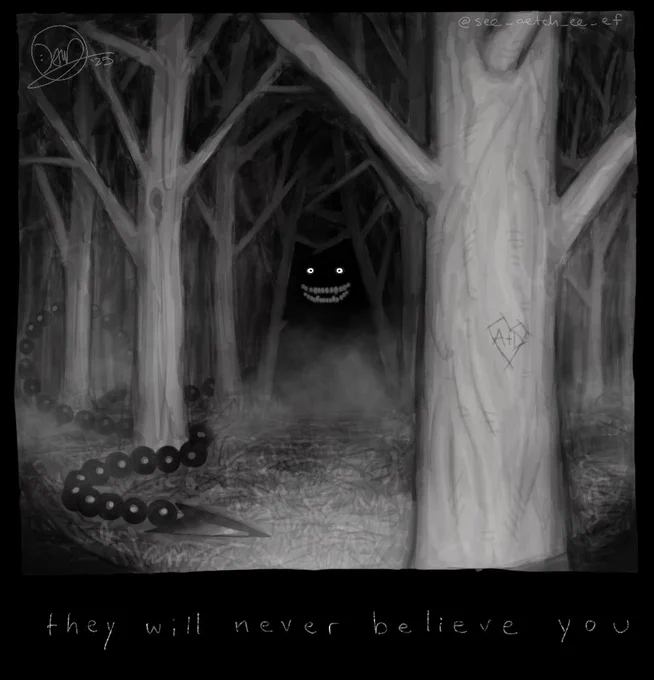 Art of a dark, barren wooded area illuminated by flashlight. A thin layer of fog covers the ground, where the end of a pointed tail lies. It weaves through the woods back to a figure outlined by the barren trees, whose glowing eyes cut through the darkness atop a malicious smile. This figure, IMAGE_FRIEND, stands behind a tree with a heart and the letters “A   D” carved into it.
Text below the art reads “they will never believe you”


Anyways i aint readin allat sorry for the essay
hope you like it i kinda surprised myself with it, even if it is pretty messy

thanks for stoppin by, take care of yourself
ok bye now thanks loveyou thanks bye