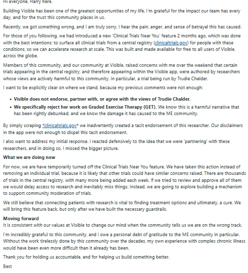 Text from an email titled "Building Visible, Harry here" that addresses concerns raised by the ME community regarding the 'Clinical Trials Near You' feature in the Visible app. The sender, Harry, acknowledges they "got something wrong" by scraping clinicaltrials.gov without proper vetting, which led to the tacit endorsement of a researcher, Trudie Chalder, whose views are harmful to the ME community. The email explicitly states that Visible does not endorse or partner with Trudie Chalder, and they reject her work on Graded Exercise Therapy (GET), calling it a "harmful narrative" that has been "rightly debunked." The email announces that they have temporarily turned off the Clinical Trials Near You feature to review all trials and "build the necessary guardrails," and they are exploring a mechanism to support community moderation of trials. The closing paragraph thanks the community for holding them accountable.