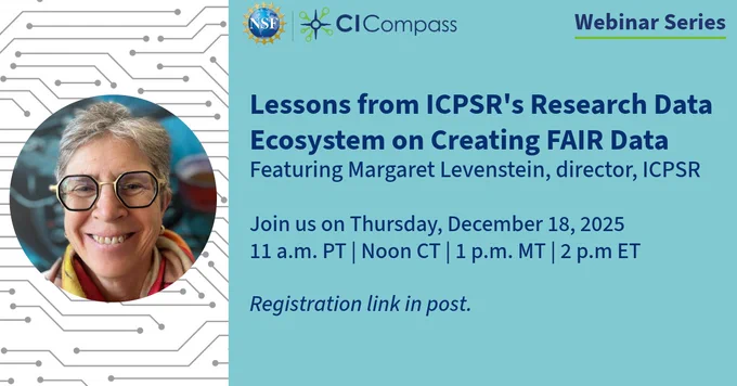 NSF CI Compass Webinar SeriesLessons from ICPSR's Research Data Ecosystem on Creating FAIR DataFeaturing Margaret Levenstein, director, ICPSrJoin us on Thursday, December 18, 202511 a.m. PT / Noon CT / 1 p.m. MT / 2 p.m. ETRegistration link in post.A photo of Margaret Levenstein is to the left of the text - she is wearing gold and navy blue octagon shaped glasses and smiling.