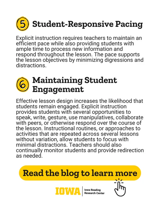 Student-Responsive Pacing
Explicit instruction requires teachers to maintain an efficient pace while also providing students with ample time to process new information and respond throughout the lesson. The pace supports the lesson objectives by minimizing digressions and distractions.
Maintaining Student Engagement
Effective lesson design increases the likelihood that students remain engaged. Explicit instruction provides students with several opportunities to speak, write, gesture, use manipulatives, collaborate with peers, or otherwise respond over the course of the lesson. Instructional routines, or approaches to activities that are repeated across several lessons without variation, allow students to focus with minimal distractions. Teachers should also continually monitor students and provide redirection as needed.
Read the blog to learn more