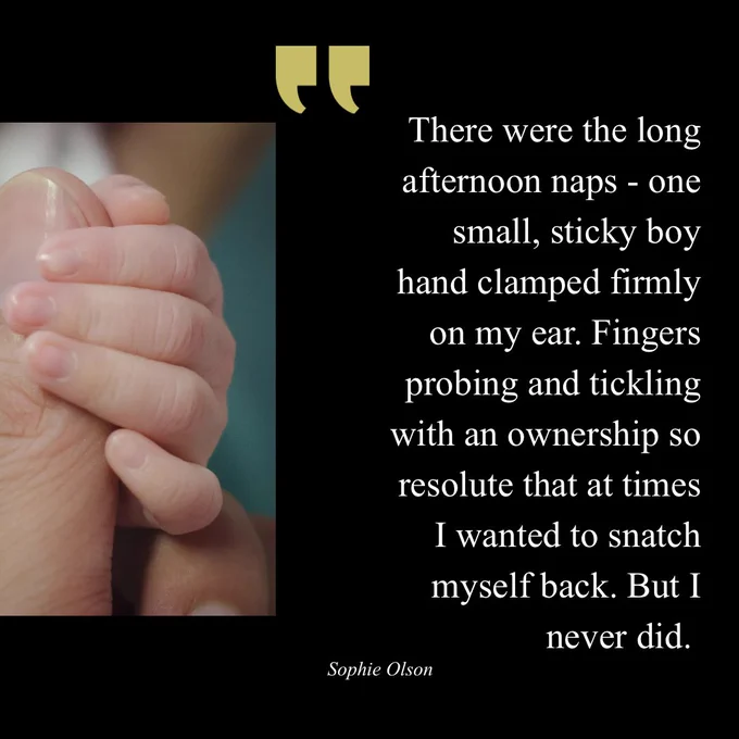 There were the long afternoon naps - one small, sticky boy hand clamped firmly on my ear. Fingers probing and tickling with an ownership so resolute that at times I wanted to snatch myself back. But I
never did.
Sophie Olson