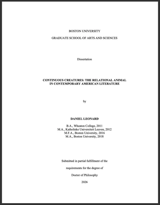 Full title page of dissertation. Text copied below:

BOSTON UNIVERSITY

GRADUATE SCHOOL OF ARTS AND SCIENCES





Dissertation





CONTINUOUS CREATURES: THE RELATIONAL ANIMAL
IN CONTEMPORARY AMERICAN LITERATURE




by




DANIEL LEONARD

B.A., Wheaton College, 2011
M.A., Katholieke Universiteit Leuven, 2012
M.F.A., Boston University, 2016
M.A., Boston University, 2018






Submitted in partial fulfillment of the

requirements for the degree of

Doctor of Philosophy

2026