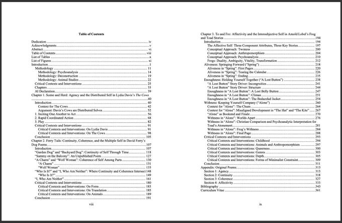 Table of Contents for the dissertation. Text (as much as will fit) copied below:

Table of Contents
Dedication	iv
Acknowledgments	v
Abstract	vi
Table of Contents	viii
List of Tables	x
List of Figures	xi
Introduction	1
Methodology	11
Methodology: Psychoanalysis	14
Methodology: Deconstruction	20
Methodology: Animal Studies	23
Critical Contexts and Interventions	26
Chapters	34
AI Declaration	39
Chapter 1. Scene and Herd: Agency and the Distributed Self in Lydia Davis’s The Cows	40
Introduction	40
Context for The Cows	42
Argument: Davis’s Cows are Distributed Selves	52
1. Inciting One Another to Act	56
2. Rapid Coordinated Action	68
3. Play	82
Critical Contexts and Interventions	92
Critical Contexts and Interventions: On Lydia Davis	92
Critical Contexts and Interventions: On The Cows	99
Conclusion	106
Chapter 2. Ferry Tails: Continuity, Coherence, and the Multiple Self in David Ferry’s Dog Poems	108
Introduction	108
“Garden Dog” and “Backyard Dog”: Continuity of Self Through Time	119
“Samm