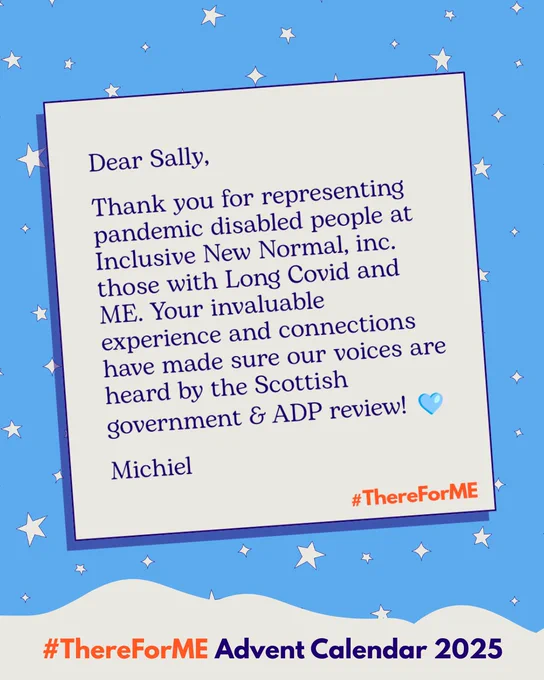 Graphic of a letter on a starry blue background. The letter says “Dear Sally, Thank you for representing pandemic disabled people at Inclusive New Normal, inc. those with Long Covid and ME. Your invaluable experience and connections have made sure our voices are heard by the Scottish government & ADP review! 🩵” Hashtag #ThereForME at the bottom.