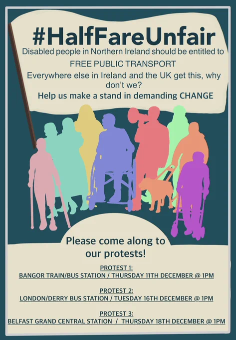 Poster titled #HalfFareUnfair. Text states that disabled people in Northern Ireland should be entitled to free public transport and asks why NI is the only part of the UK and Ireland without it. It encourages people to take a stand and demand change. Below the text are colourful silhouettes of disabled people, including individuals using wheelchairs, crutches, a walker, a cane, and a guide dog, along with supporters. The bottom section lists three protest dates and locations:
• Protest 1: Bangor train/bus station – Thursday 11th December at 1pm
• Protest 2: Londonderry bus station – Tuesday 16th December at 1pm
• Protest 3: Belfast Grand Central Station – Thursday 18th December at 1pm.