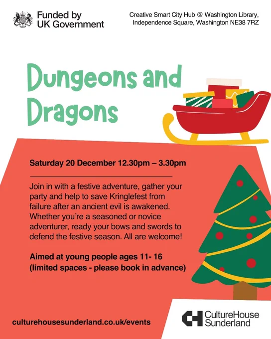 Promotional graphic with illustrations of a sleigh filled with presents, and a Christmas tree.

Text reads:

Creative Smart City Hub @ Washington Library, Independence Square, Washington NE38 7RZ

Dungeons and Dragons

Saturday 20 December 12.30pm - 3.30pm

Join in with a festive adventure, gather your party and help to save Kringlefest from failure after an ancient evil is awakened. Whether you’re a seasoned or novice adventurer, ready your bows and swords to defend the festive season. All are welcome!

Aimed at young people 11- 16 (limited spaces - please book in advance)

culturehousesunderland.co.uk/events

Logos: Funded by UK Government, and Culture House Sunderland