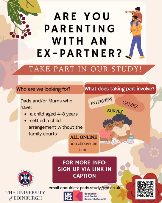 Text and image based graphic with drawings of a boy on a man's shoulders and a woman and little girl doing homework together

text reads: ARE YOU PARENTING
WITH AN EX-PARTNER?
TAKE PART IN OUR STUDY!
Who are we looking for?
What does taking part involve?
Dads and/or Mums who have:
- a child aged 4-8 years
- settled a child arrangement without the family courts
INTERVIEW
GAMES
SURVEY
ALL ONLINE
THE UNIVERSITY of EDINBURGH
You choose the time
FOR MORE INFO:
SIGN UP VIA LINK IN CAPTION
email enquiries: pads.study@ed.ac.uk

Economic and Social Research Council