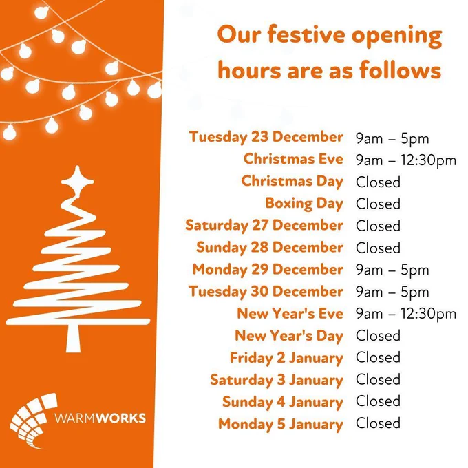Warmworks festive opening hours

Tuesday 23 December: 9am – 5pm
Christmas Eve: 9am – 12:30pm
Christmas Day: Closed
Boxing Day: Closed
Saturday 27 December: Closed
Sunday 28 December: Closed
Monday 29 December: 9am – 5pm
Tuesday 30 December: 9am – 5pm
New Year's Eve: 9am – 12:30pm
New Year's Day: Closed
Friday 2 January: Closed
Saturday 3 January: Closed
Sunday 4 January: Closed
Monday 5 January: Closed