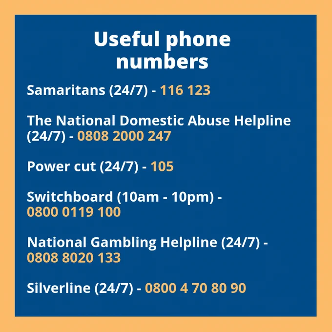A list of useful phone numbers for over the festive period. 

Samaritans (24/7) - 116 123

The National Domestic Abuse Helpline (24/7) - 0808 2000 247

Power cut (24/7) - 105

Switchboard (10am - 10pm) - 0800 0119 100

National Gambling Helpline (24/7) - 0808 8020 133

Silverline (24/7) - 0800 4 70 80 90 