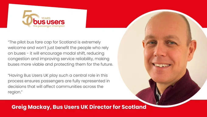 Photo of Greig Mackay and quote: “The pilot bus fare cap for Scotland is extremely welcome and won’t just benefit the people who rely on buses - it will encourage modal shift, reducing congestion and improving service reliability, making buses more viable and protecting them for the future. Having Bus Users UK play such a central role in this process ensures passengers are fully represented in decisions that will affect communities across the region.”