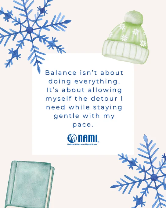 Portrait sized image with hand drawn illustrations of large blue snowflakes, a green winter hat, and a green book on the corners. Centered in the image are the following words in blue font:

"Balance isn't about doing everything. Its about allowing myself the detour I need while staying gentle with my pace."

Below those words is the logo for the national alliance for mental illness. 