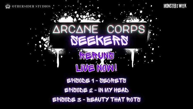 A promotion for the actual play Arcane Corps Seekers reruns. In the top corners, there is the logo for Othersider Studios and evilhat's Monster of the Week.

There is a graphic of white graffiti on a black background. The graffiti surrounds the following text:

Arcane Corps: Seekers
Reruns
Live Now!
Episode 1 - Secrets
Episode 2 - In My Head
Episode 3 - Beauty That Rots