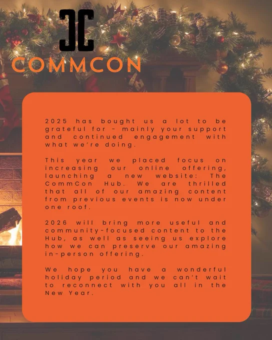 The CommCon logo is in the top left-hand corner of the image. Below is an orange box that contains the following text: 

"2025 has bought us a lot to be grateful for - mainly your support and continued engagement with what we're doing. This year we placed focus on increasing our online offering, launching a new website: The CommCon Hub. We are thrilled that all of our amazing content from previous events is now under one roof. 2026 will bring more useful and community-focused content to the Hub, as well as seeing us explore how we can preserve our amazing in-person offering. We hope you have a wonderful holiday period and we can't wait to reconnect with you all in the New Year."