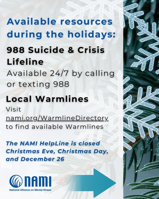 Informative image with a white background overlaid on close up photograph of pine branches and snowflakes. The following text is on the white background: 

Available resources during the holidays: 

988 Suicide & Crisis Lifeline
Available 24/7 by calling or texting 988
& online at chat.988lifeline.org

Local Warmlines
Visit nami.org/WarmlineDirectory 
to find available Warmlines

The NAMI HelpLine is closed Christmas Eve, Christmas Day,
and December 26 
