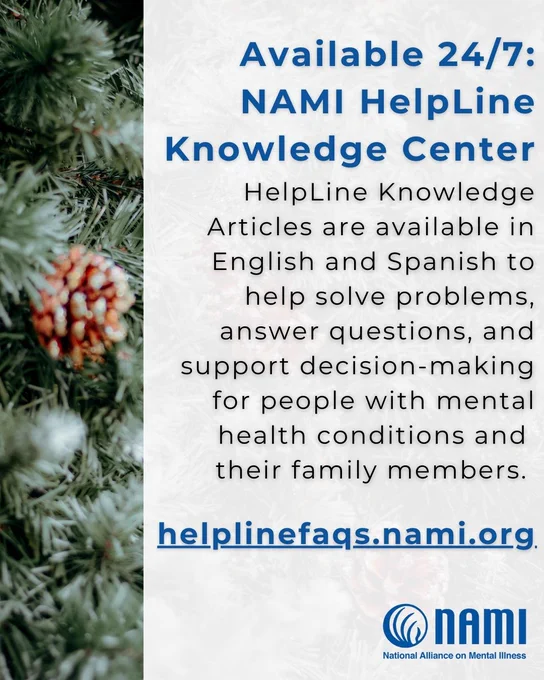 Informative image with a white background overlaid on close up photograph of pine branches and snowflakes. The following text is on the white background: 

Available 24/7:  NAMI HelpLine Knowledge Center

HelpLine Knowledge Articles are available in English and Spanish to help solve problems, answer questions, and support decision-making for people with mental health conditions and their family members

helplinefaqs.nami.org
