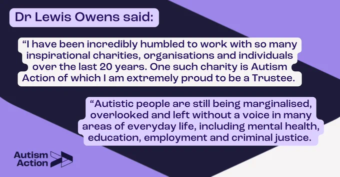 Dr Lewis Owens said: 

“I have been incredibly humbled to work with so many inspirational charities, organisations and individuals over the last 20 years. One such charity is Autism Action of which I am extremely proud to be a Trustee. Autistic people are still being marginalised, overlooked and left without a voice an many areas of everyday life, including mental health, education, employment and criminal justice.