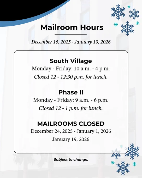 Mailroom Hours. December 15, 2025 – January 19, 2026. South Village, Monday - Friday: 10 a.m. - 4 p.m. Closed 12 - 12:30 p.m. for lunch. Phase II, Monday - Friday: 9 a.m. - 6 p.m. Closed 12 - 1 p.m. for lunch. MAILROOMS CLOSED. December 24, 2025 - January 1, 2026, and January 19, 2026. Subject to change.