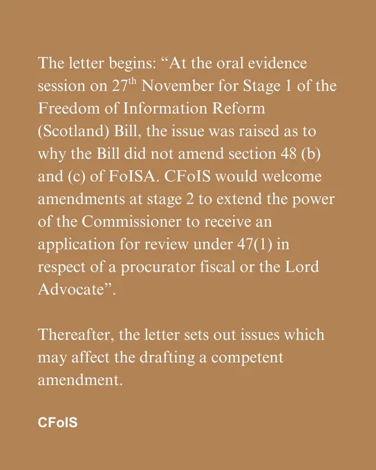 The letter begins: “At the oral evidence session on 27th November for Stage 1 of the Freedom of Information Reform (Scotland) Bill, the issue was raised as to why the Bill did not amend section 48 (b) and (c) of FoISA. CFoIS would welcome amendments at stage 2 to extend the power of the Commissioner to receive an application for review under 47(1) in respect of a procurator fiscal or the Lord Advocate”. 

Thereafter, the letter sets out issues which may affect the drafting a competent amendment.
