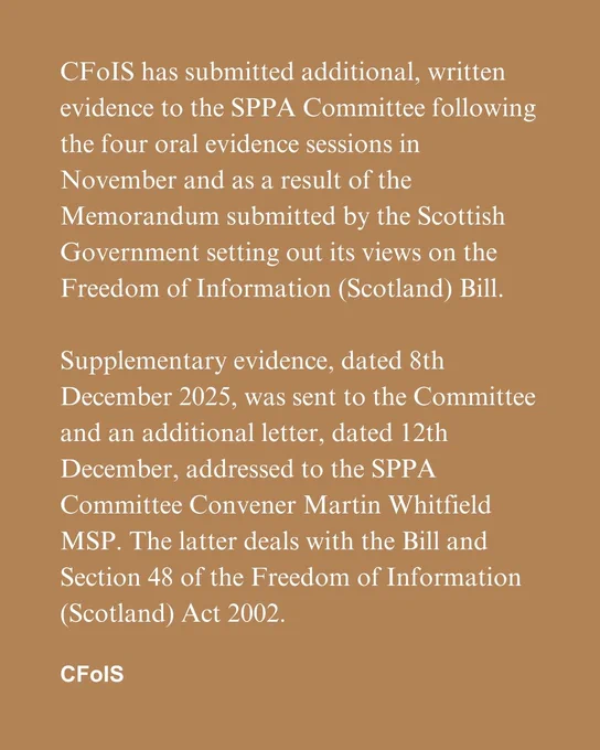 CFoIS has submitted additional, written evidence to the SPPA Committee following the four oral evidence sessions in November and as a result of the Memorandum submitted by the Scottish Government setting out its views on the Freedom of Information (Scotland) Bill.

Supplementary evidence, dated 8th December 2025, was sent to the Committee and an additional letter, dated 12th December, addressed to the SPPA Committee Convener Martin Whitfield MSP. The latter deals with the Bill and Section 48 of the Freedom of Information (Scotland) Act 2002.