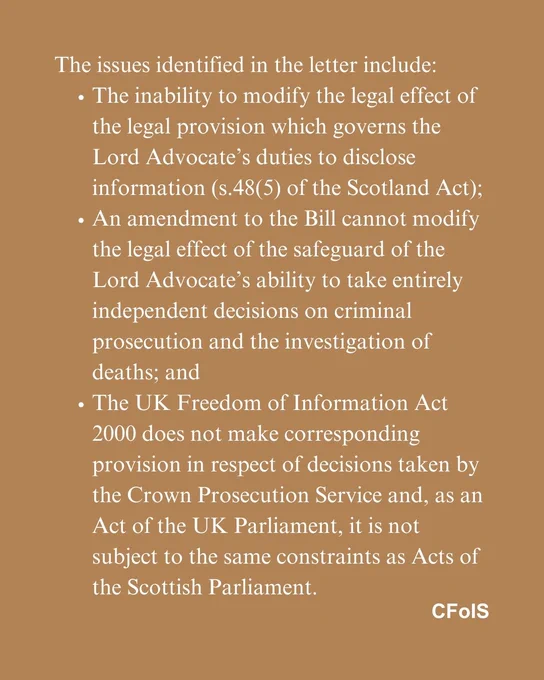 The issues identified in the letter include:
The inability to modify the legal effect of the legal provision which governs the Lord Advocate’s duties to disclose information (s.48(5) of the Scotland Act);
An amendment to the Bill cannot modify the legal effect of the safeguard of the Lord Advocate’s ability to take entirely independent decisions on criminal prosecution and the investigation of deaths; and
The UK Freedom of Information Act 2000 does not make corresponding provision in respect of decisions taken by the Crown Prosecution Service and, as an Act of the UK Parliament, it is not subject to the same constraints as Acts of the Scottish Parliament.
