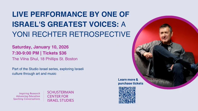 An image of text that says 'LIVE PERFORMANCE BY ONE OF ISRAEL'S GREATEST VOICES: A YONI RECHTER RETROSPECTIVE Saturday, January 10, 2026 7:30-9:00 PM Tickets $36 The Vilna Shul, 18 Phillips St. Boston Part of the Studio Israel series, exploring Israeli culture through art and music. Inspiring Research Advancing Education Sparking Conversations. Learn more & purchase​ tickets purchase tickets SCHUSTERMAN CENTER FOR ISRAEL STUDIES 