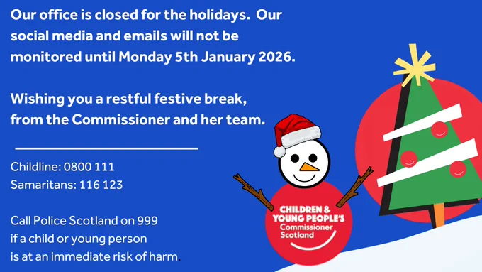 Blue festive graphic announcing that the Children and Young People’s Commissioner Scotland office is closed for the holidays, with social media and emails not monitored until Monday 5 January 2026. The message wishes viewers a restful festive break from the Commissioner and her team. Support contact details are listed: Childline 0800 111, Samaritans 116 123, and Police Scotland 999 if a child or young person is at immediate risk of harm. On the right, a cartoon snowman wearing a red hat displays the Commissioner’s logo, standing beside a stylised Christmas tree on a snowy background.