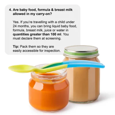 : Two jars of baby food
 4. Are baby food, formula & breast milk allowed in my carry-on? 
 Yes. If you’re travelling with a child under 24 months, you can bring liquid baby food, formula, breast milk, juice or water in quantities greater than 100 ml. You must declare them at screening.  
Tip: Pack them so they are easily accessible for inspection.  