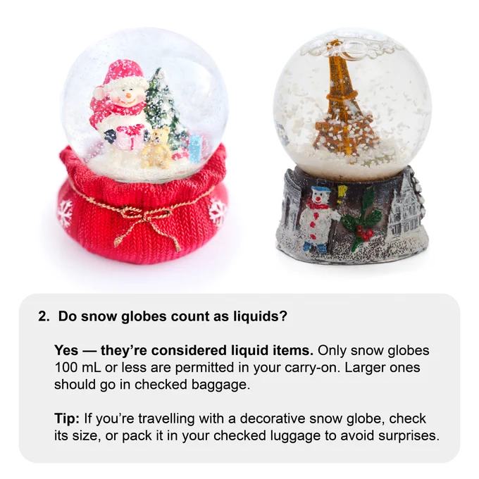 two festive snowglobes. 
2. Do snow globes count as liquids?  
Yes — they’re considered liquid items. Only snow globes 100 mL or less are permitted in your carry-on. Larger ones should go in checked baggage. 📌 Tip: If you’re travelling with a decorative snow globe, check its size, or pack it in your checked luggage to avoid surprises.  
