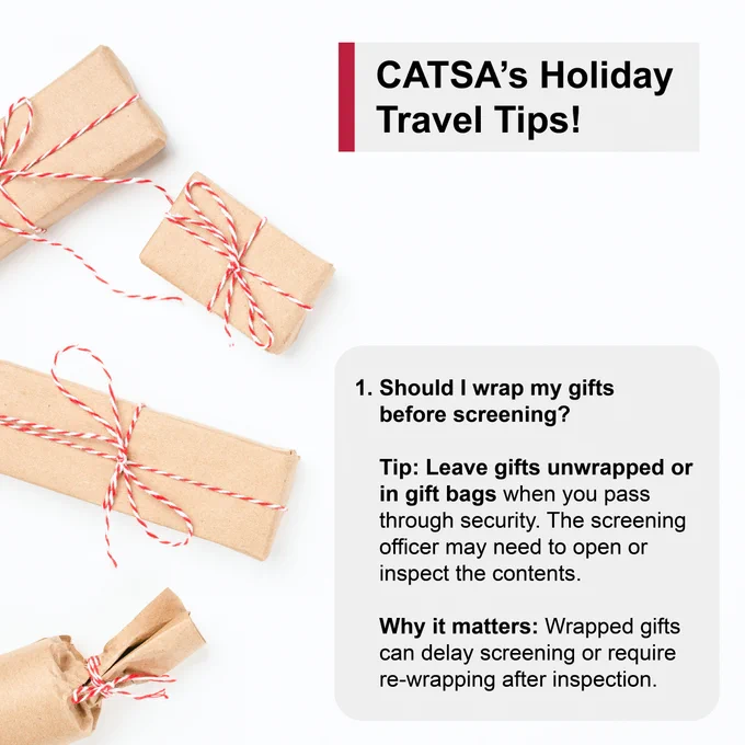 Wrapped gifts
CATSA’s Holiday Travel Tips!
1. Should I wrap my gifts before screening? 
Tip: Leave gifts unwrapped or in gift bags when you pass through security. The screening officer may need to open or inspect the contents.  
Why it matters: Wrapped gifts can delay screening or require re-wrapping after inspection. 