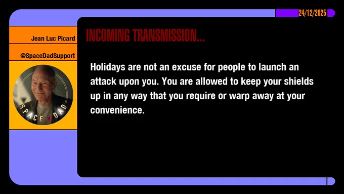 24/12/2025
Jean-Luc Picard
@SpaceDadSupport
Incoming Transmission...

Holidays are not an excuse for people to launch an attack upon you. You are allowed to keep your shields up in any way that you require or warp away at your convenience.
