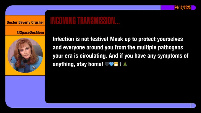 24/12/2025
Doctor Beverly Crusher
@SpaceDocMom
Incoming Transmission...

Infection is not festive! Mask up to protect yourselves and everyone around you from the multiple pathogens your era is circulating. And if you have any symptoms of anything, stay home! emojis: black heart, blue heart, masked, spoon, christmas tree