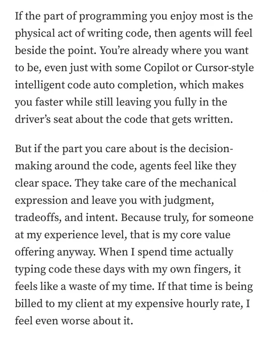 If the part of programming you enjoy most is the physical act of writing code, then agents will feel beside the point. You’re already where you want to be, even just with some Copilot or Cursor-style intelligent code auto completion, which makes you faster while still leaving you fully in the driver’s seat about the code that gets written.
But if the part you care about is the decision-making around the code, agents feel like they clear space. They take care of the mechanical expression and leave you with judgment, tradeoffs, and intent. Because truly, for someone at my experience level, that is my core value offering anyway. When I spend time actually typing code these days with my own fingers, it feels like a waste of my time. If that time is being billed to my client at my expensive hourly rate, I feel even worse about it.