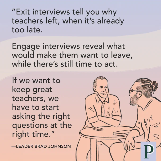 "Exit interviews tell you why teachers left, when it’s already too late. Engage interviews reveal what would make them want to leave, while there’s still time to act. If we want to keep great teachers, we have to start asking the right questions at the right time." —Leader Brad Johnson