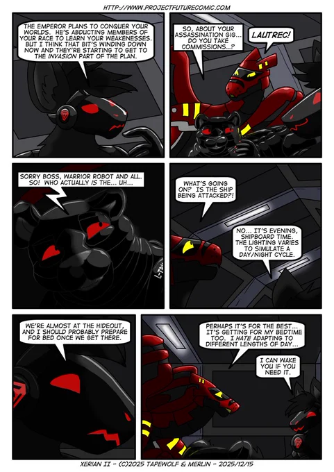 Quirk reveals the Emperor's plan

Quirk: "The Emperor plans to conquer your worlds. He's abducting members of your race to learn your weaknesses. But I think that bit's winding down now and they're starting to get to the INVASION part of the plan."

Lautrec: "So, about your assassination gig... Do you take commissions...?"
Xerian: "LAUTREC!"

Lautrec: "Sorry, boss, warrior robot and all. So! Who actually IS the... uh..."

Lautrec falters as the lights suddenly dim

Xerian: "What's going on? Is the ship being attacked?!"
Quirk: "No... It's evening, shipboard time. The lighting varies to simulate a day/night cycle."

Quirk: "We're almost at the hideout, and I should probably prepare for bed once we get there."

Xerian: "Perhaps it's for the best... It's getting for my bedtime too. I HATE adapting to different lengths of day..."
Quirk: "I can wake you if you need it."