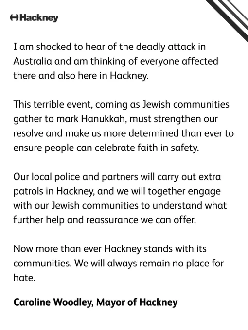 Caroline Woodley, the Mayor of Hackney, said:   “I am shocked to hear of the deadly attack in Australia and am thinking of everyone affected there and also here in Hackney. This terrible event, coming as Jewish communities gather to mark Hanukkah, must strengthen our resolve and make us more determined than ever to ensure people can celebrate faith in safety.  “Our local police and partners will carry out extra patrols in Hackney, and we will together engage with our Jewish communities to understand what further help and reassurance we can offer.  “Now more than ever Hackney stands with its communities. We will always remain no place for hate.”