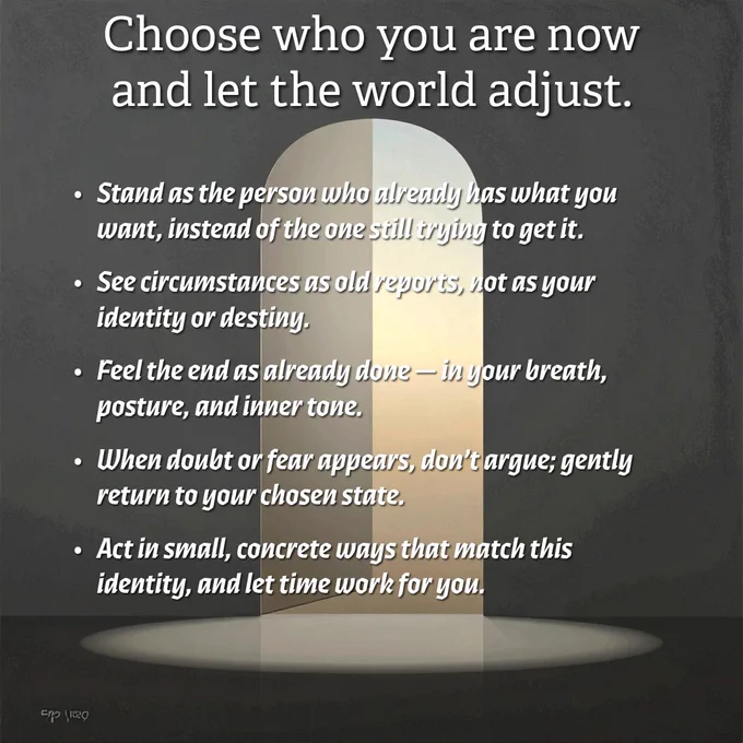 Choose who you are now—and let the world adjust.

Stand as the person who already has what you want, instead of the one still trying to get it.
See circumstances as old reports, not as your identity or destiny.
Feel the end as already done — in your breath, posture, and inner tone.
When doubt or fear appears, don’t argue; gently return to your chosen state.
Act in small, concrete ways that match this identity, and let time work for you.