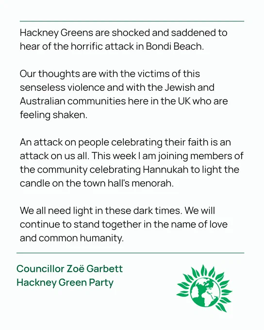 Hackney Greens are shocked and saddened to hear of the horrific attack in Bondi Beach.

Our thoughts are with the victims of this senseless violence and with the Jewish and Australian communities here in the UK who are feeling shaken. 

An attack on people celebrating their faith is an attack on us all. This week I am joining members of the community celebrating Hannukah to light the candle on the town hall's menorah.

We all need light in these dark times. We will continue to stand together in the name of love and common humanity.

Councillor Zoë Garbett 
Hackney Green Party
