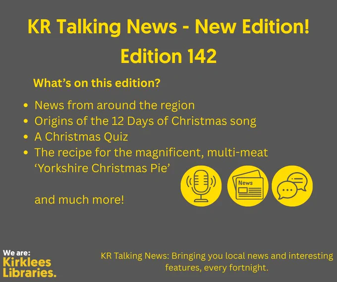 A dark gray poster with bright yellow text announcing a new edition of KR Talking News. The headline reads: “KR Talking News – New Edition! Edition 142.” Below, a section titled “What’s on this edition?” lists:
• News from around the region
• Origins of the 12 Days of Christmas song
• A Christmas Quiz
• The recipe for the magnificent, multi-meat ‘Yorkshire Christmas Pie’
and much more!
Three yellow icons appear near the bottom: a microphone, a newspaper, and a speech bubble. At the bottom left is the Kirklees Libraries logo in white and yellow. The tagline at the bottom reads: “KR Talking News: Bringing you local news and interesting features, every fortnight.

