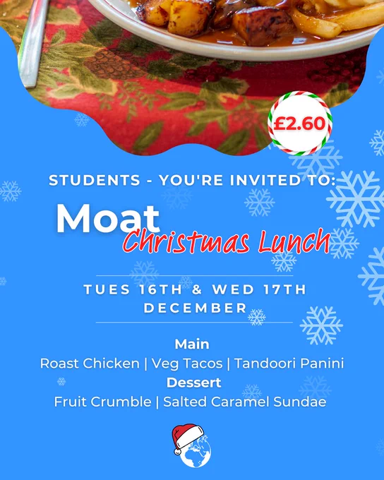 A bright blue visual, with snowflakes scattered across the background. At the top of the visual is an image of a Christmas meal, with the price £2.60 written inside a white circle. Text on the visual reads, ‘Students - You’re Invited to: Moat Christmas Lunch’. Tuesday 16th & Wed 17th December. Main – Roasty Chicken, Veg Tacos, Tandoori Panini. Dessert – Fruit Crumble, Salted Caramel Sundae. At the base of the visual in the centre is the Moat globe motif pictures wearing a Santa hat.