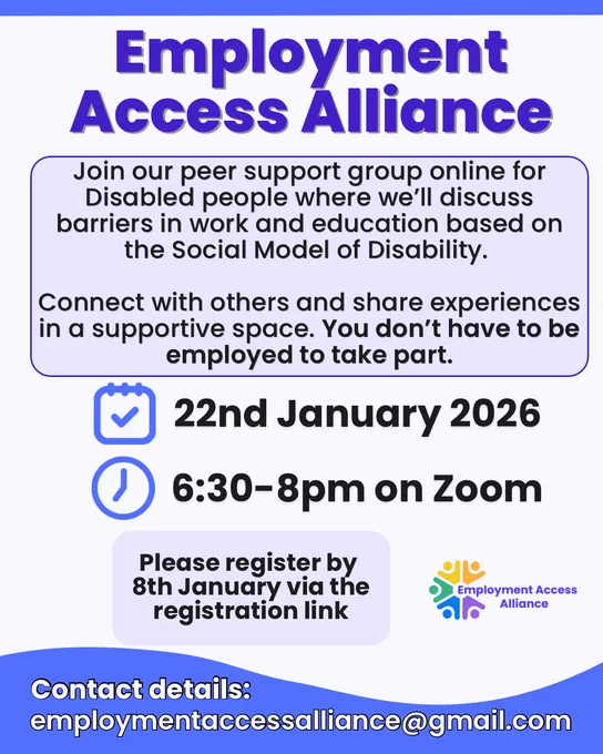 The title reads “Employment Access Alliance” and the background is light blue. The text below reads “Join our peer support group online for Disabled people to discuss barriers in work and education based on the Social Model of Disability.
Connect with others and share experiences in a supportive space. You don't have to be employed to take part.”
There’s an icon of a calendar and clock with text next to it “22nd January 2026 6:30-8pm on Zoom”. Then the text below reads “Please register by 8th January via the registration link”. There’s the Employment Access alliance logo beside it. Underneath the text reads “Contact details:
employmentaccessalliance@gmail.com”